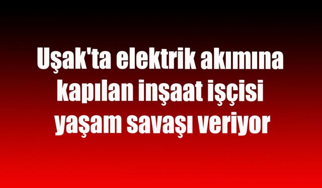 Uşak'ta elektrik akımına kapılan inşaat işçisi yaşam savaşı veriyor