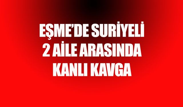 Eşme'de Suriyeli 2 aile arasında kanlı kavga! 1 kişi yaşam savaşı veriyor