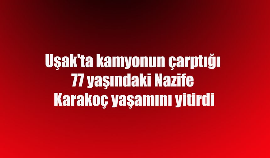 Uşak'ta kamyonun çarptığı 77 yaşındaki Nazife Karakoç yaşamını yitirdi